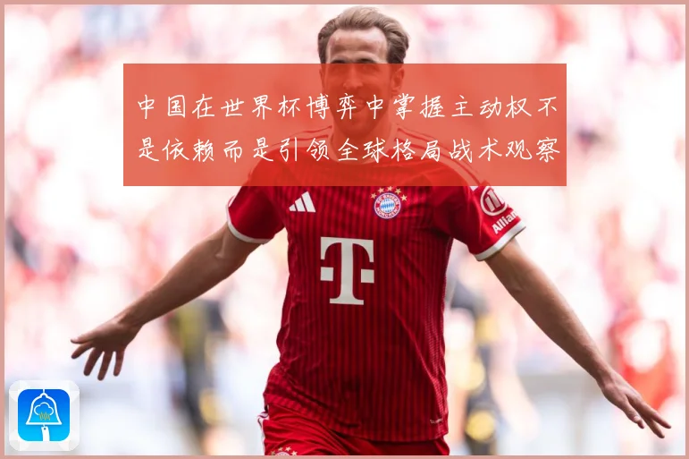 中国在世界杯博弈中掌握主动权不是依赖而是引领全球格局战术观察：最新赛事动态与深度分析