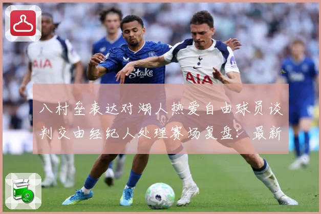 八村垒表达对湖人热爱自由球员谈判交由经纪人处理赛场复盘：最新赛事动态与深度分析