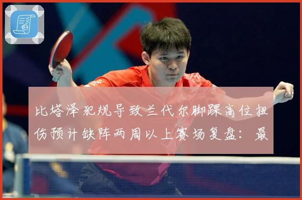 比塔泽犯规导致兰代尔脚踝高位扭伤预计缺阵两周以上赛场复盘：最新赛事动态与深度分析