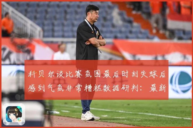 科贝尔谈比赛氛围最后时刻失球后感到气氛非常糟糕数据研判：最新赛事动态与深度分析