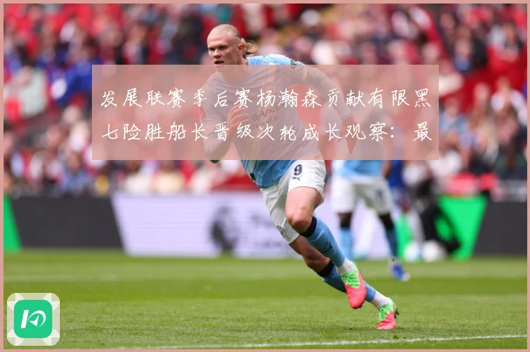发展联赛季后赛杨瀚森贡献有限黑七险胜船长晋级次轮成长观察：最新赛事动态与深度分析