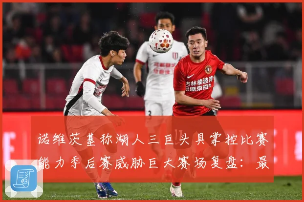诺维茨基称湖人三巨头具掌控比赛能力季后赛威胁巨大赛场复盘：最新赛事动态与深度分析