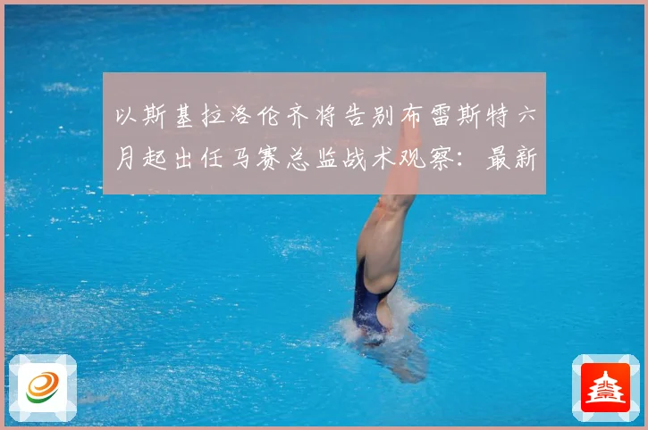 以斯基拉洛伦齐将告别布雷斯特六月起出任马赛总监战术观察：最新赛事动态与深度分析