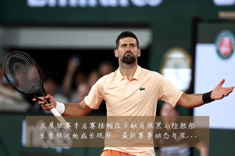 发展联赛季后赛杨瀚森贡献有限黑七险胜船长晋级次轮成长观察:最新赛事动态与深度分析