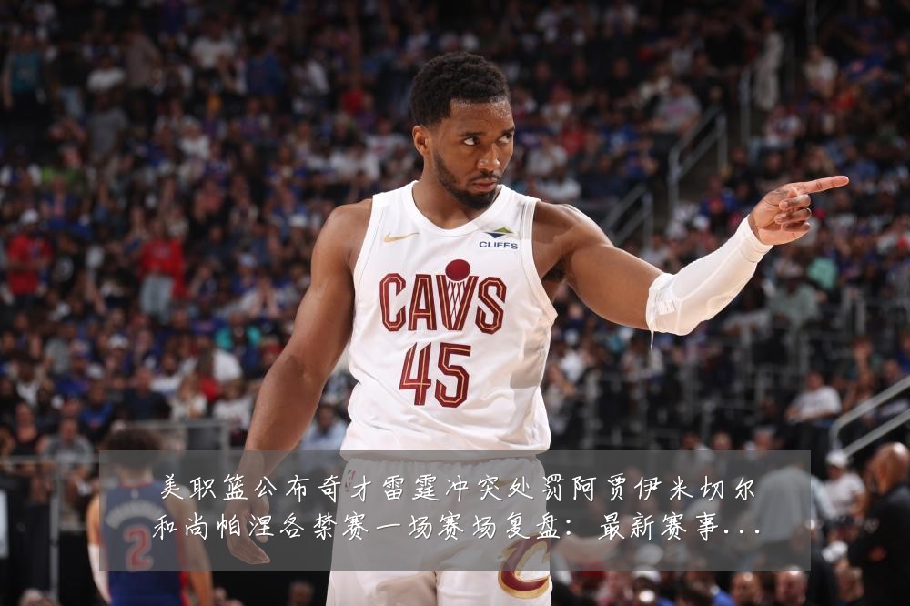 美职篮公布奇才雷霆冲突处罚阿贾伊米切尔和尚帕涅各禁赛一场赛场复盘：最新赛事动态与深度分析