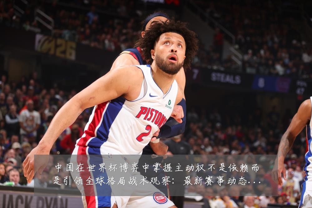 中国在世界杯博弈中掌握主动权不是依赖而是引领全球格局战术观察：最新赛事动态与深度分析
